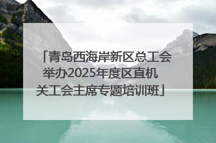 青岛西海岸新区总工会举办2025年度区直机关工会主席专题培训班