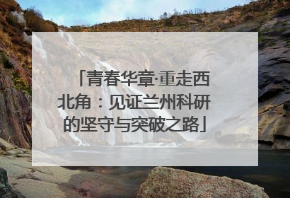 青春华章·重走西北角：见证兰州科研的坚守与突破之路