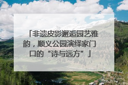 非遗皮影邂逅园艺雅韵，顺义公园演绎家门口的“诗与远方”