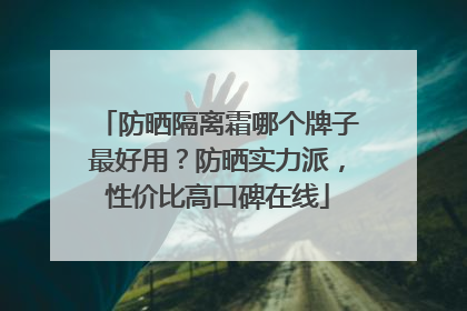 防晒隔离霜哪个牌子最好用？防晒实力派，性价比高口碑在线