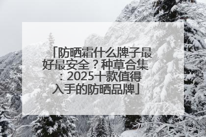 防晒霜什么牌子最好最安全？种草合集：2025十款值得入手的防晒品牌