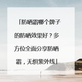 防晒霜哪个牌子的防晒效果好？多方位全面分享防晒霜，无惧紫外线