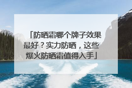防晒霜哪个牌子效果最好？实力防晒，这些爆火防晒霜值得入手
