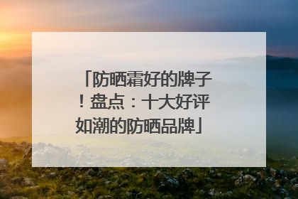 防晒霜好的牌子！盘点：十大好评如潮的防晒品牌