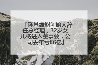 隆基绿能创始人辞任总经理，32岁女儿将进入董事会，公司去年亏86亿
