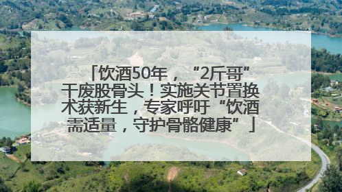 饮酒50年，“2斤哥”干废股骨头！实施关节置换术获新生，专家呼吁“饮酒需适量，守护骨骼健康”