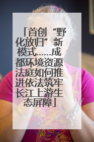 首创“野化放归”新模式……成都环境资源法庭如何推进依法筑牢长江上游生态屏障