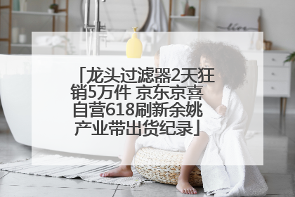 龙头过滤器2天狂销5万件 京东京喜自营618刷新余姚产业带出货纪录