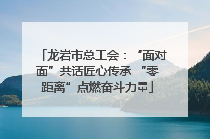 龙岩市总工会：“面对面”共话匠心传承 “零距离”点燃奋斗力量