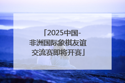 2025中国-非洲国际象棋友谊交流赛即将开赛