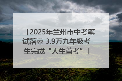 2025年兰州市中考笔试落幕 3.9万九年级考生完成“人生首考”