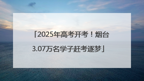 2025年高考开考！烟台3.07万名学子赶考逐梦