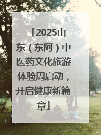 2025山东（东阿）中医药文化旅游体验周启动，开启健康新篇章