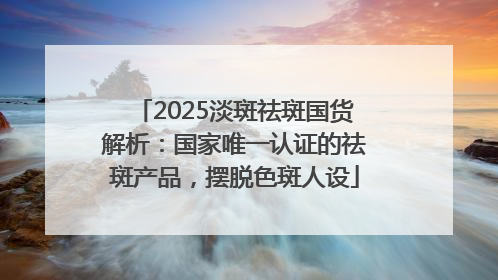 2025淡斑祛斑国货解析：国家唯一认证的祛斑产品，摆脱色斑人设