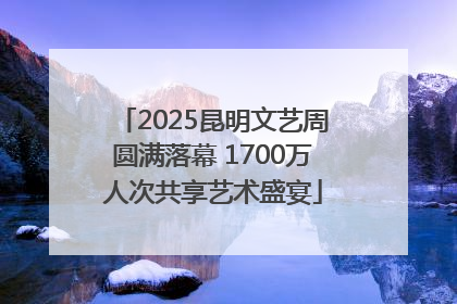 2025昆明文艺周圆满落幕 1700万人次共享艺术盛宴