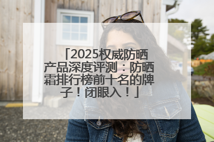 2025权威防晒产品深度评测：防晒霜排行榜前十名的牌子！闭眼入！