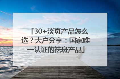 30+淡斑产品怎么选？大户分享：国家唯一认证的祛斑产品