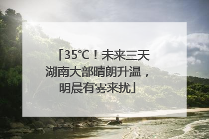 35℃！未来三天湖南大部晴朗升温，明晨有雾来扰