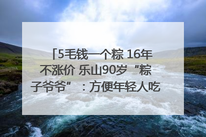 5毛钱一个粽 16年不涨价 乐山90岁“粽子爷爷”：方便年轻人吃口热乎早饭｜封面头条
