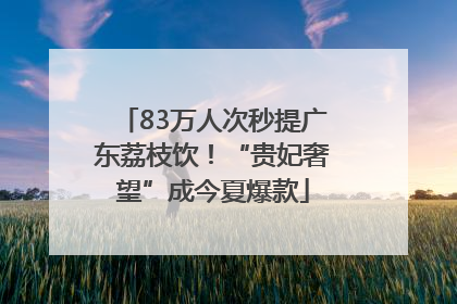83万人次秒提广东荔枝饮！“贵妃奢望”成今夏爆款